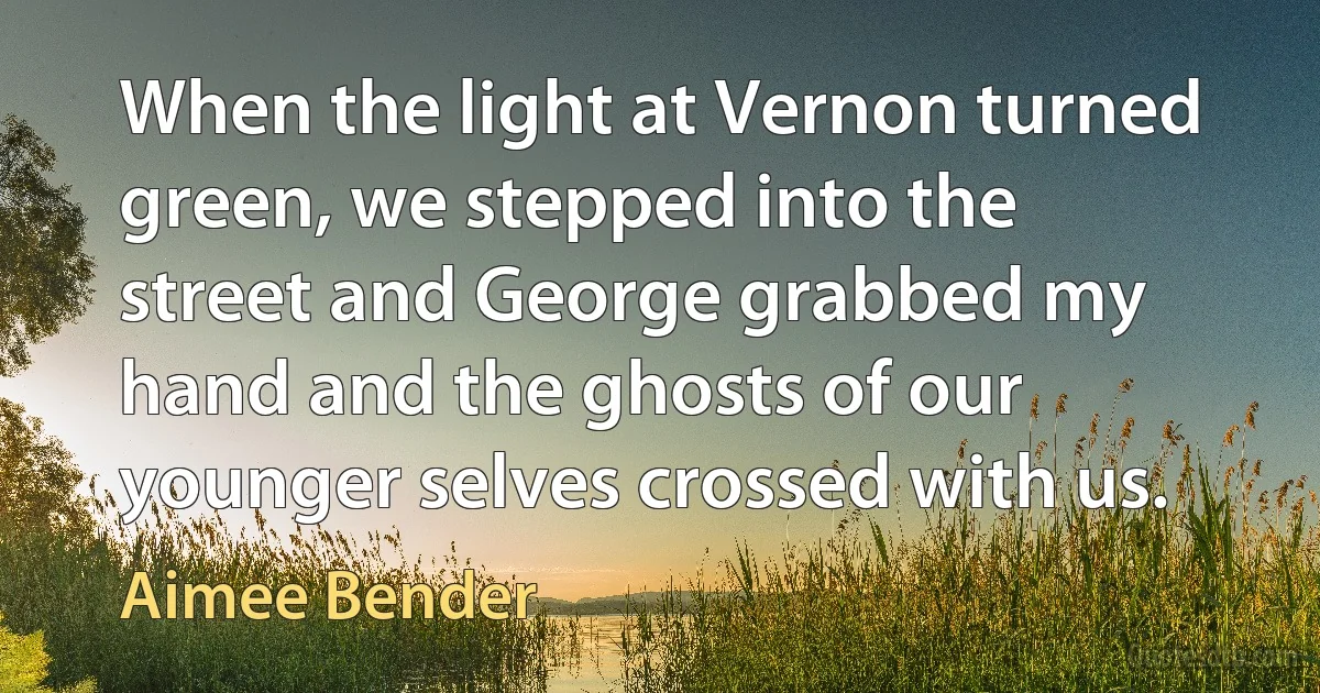 When the light at Vernon turned green, we stepped into the street and George grabbed my hand and the ghosts of our younger selves crossed with us. (Aimee Bender)