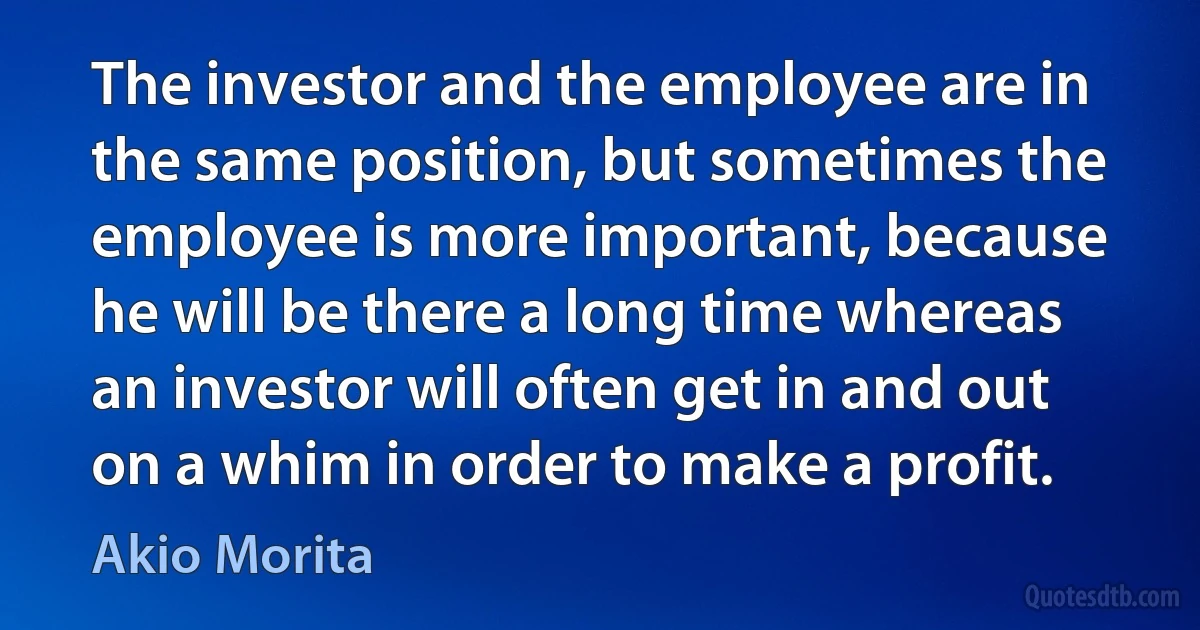 The investor and the employee are in the same position, but sometimes the employee is more important, because he will be there a long time whereas an investor will often get in and out on a whim in order to make a profit. (Akio Morita)