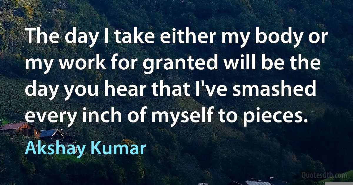 The day I take either my body or my work for granted will be the day you hear that I've smashed every inch of myself to pieces. (Akshay Kumar)