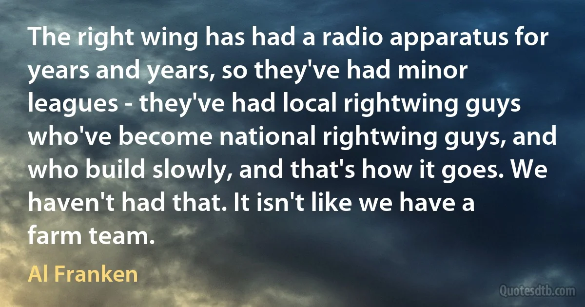 The right wing has had a radio apparatus for years and years, so they've had minor leagues - they've had local rightwing guys who've become national rightwing guys, and who build slowly, and that's how it goes. We haven't had that. It isn't like we have a farm team. (Al Franken)