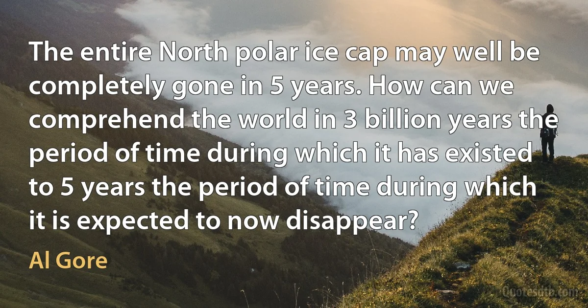 The entire North polar ice cap may well be completely gone in 5 years. How can we comprehend the world in 3 billion years the period of time during which it has existed to 5 years the period of time during which it is expected to now disappear? (Al Gore)