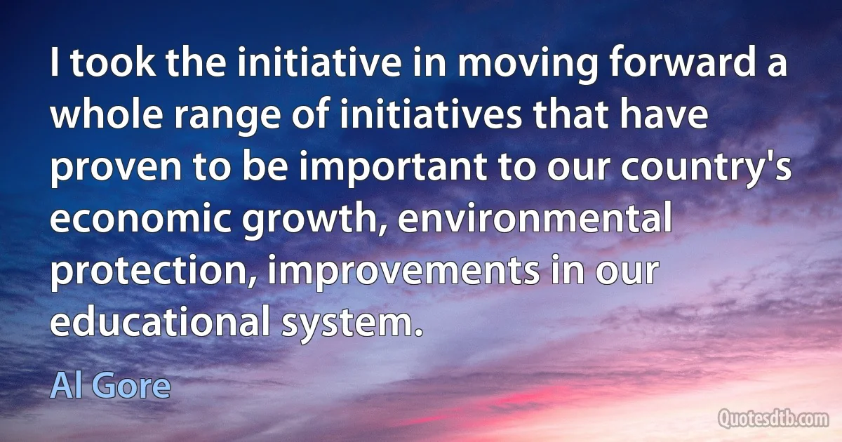 I took the initiative in moving forward a whole range of initiatives that have proven to be important to our country's economic growth, environmental protection, improvements in our educational system. (Al Gore)