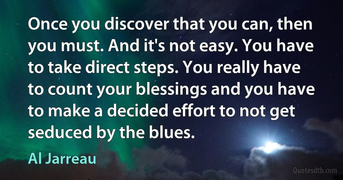 Once you discover that you can, then you must. And it's not easy. You have to take direct steps. You really have to count your blessings and you have to make a decided effort to not get seduced by the blues. (Al Jarreau)