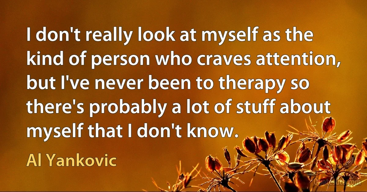 I don't really look at myself as the kind of person who craves attention, but I've never been to therapy so there's probably a lot of stuff about myself that I don't know. (Al Yankovic)