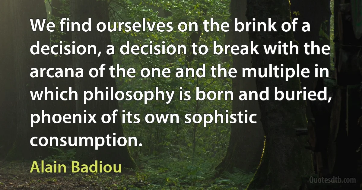 We find ourselves on the brink of a decision, a decision to break with the arcana of the one and the multiple in which philosophy is born and buried, phoenix of its own sophistic consumption. (Alain Badiou)