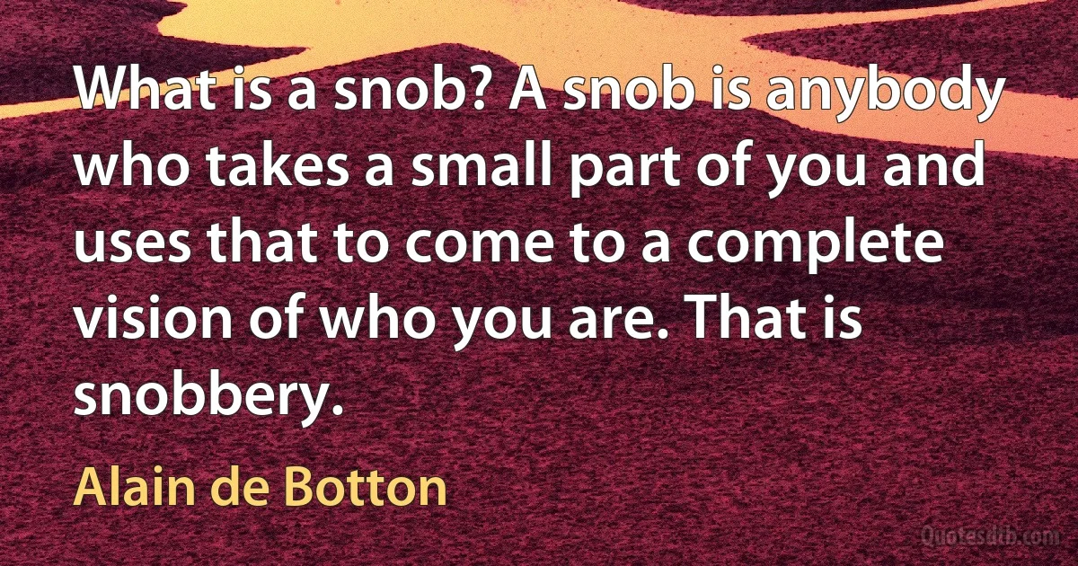 What is a snob? A snob is anybody who takes a small part of you and uses that to come to a complete vision of who you are. That is snobbery. (Alain de Botton)