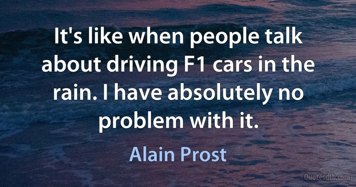 It's like when people talk about driving F1 cars in the rain. I have absolutely no problem with it. (Alain Prost)