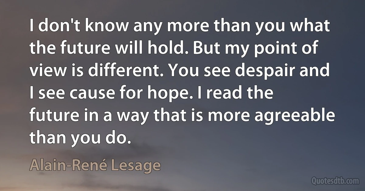 I don't know any more than you what the future will hold. But my point of view is different. You see despair and I see cause for hope. I read the future in a way that is more agreeable than you do. (Alain-René Lesage)