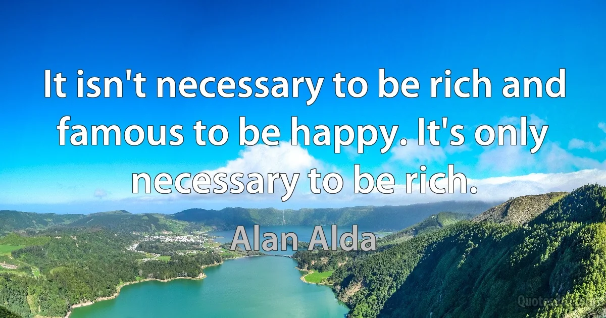 It isn't necessary to be rich and famous to be happy. It's only necessary to be rich. (Alan Alda)