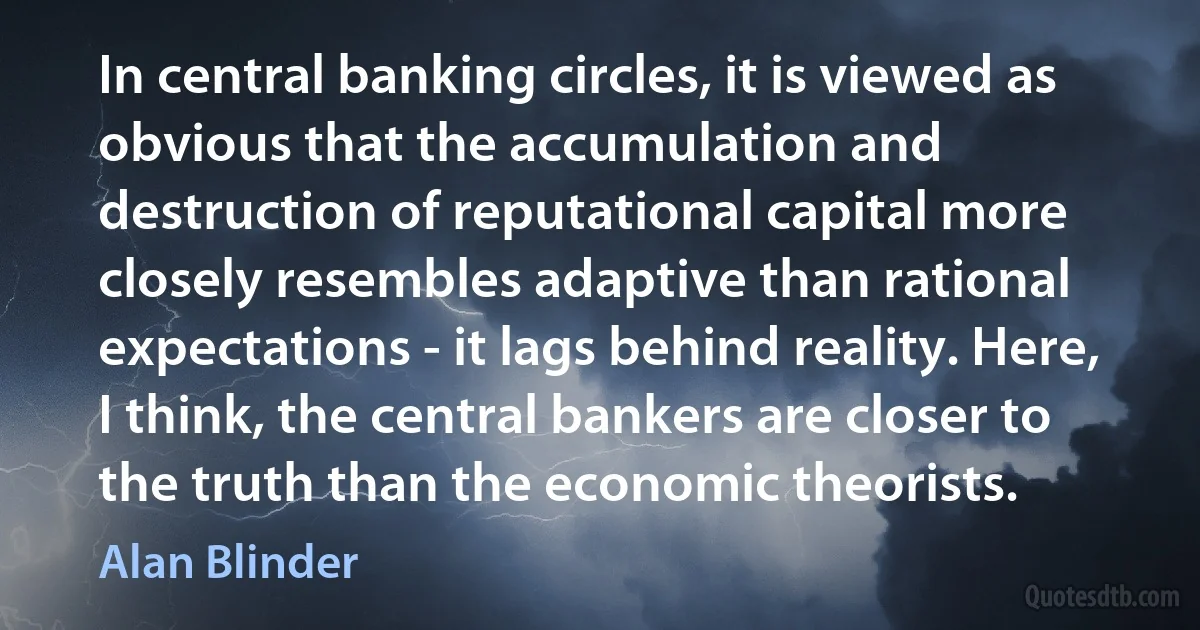 In central banking circles, it is viewed as obvious that the accumulation and destruction of reputational capital more closely resembles adaptive than rational expectations - it lags behind reality. Here, I think, the central bankers are closer to the truth than the economic theorists. (Alan Blinder)