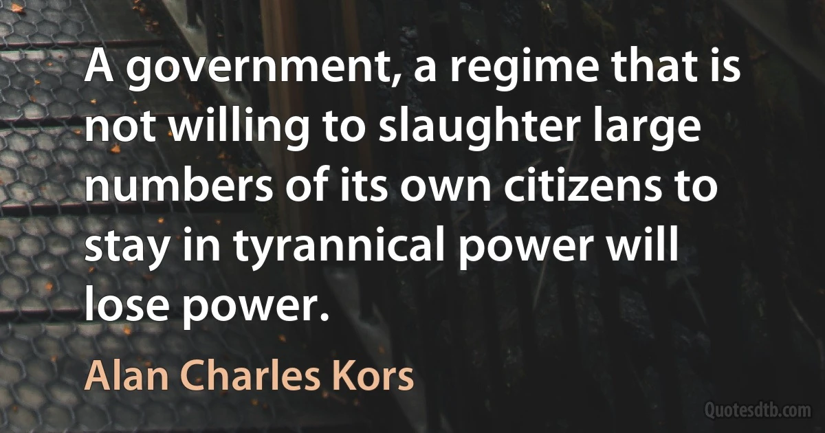 A government, a regime that is not willing to slaughter large numbers of its own citizens to stay in tyrannical power will lose power. (Alan Charles Kors)