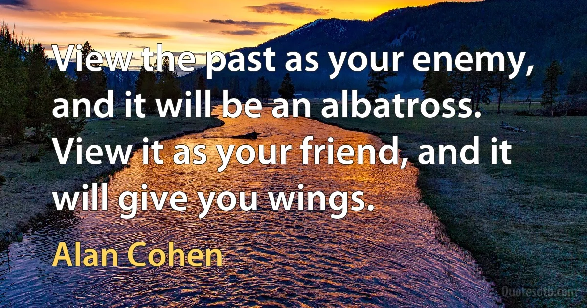 View the past as your enemy, and it will be an albatross.
View it as your friend, and it will give you wings. (Alan Cohen)