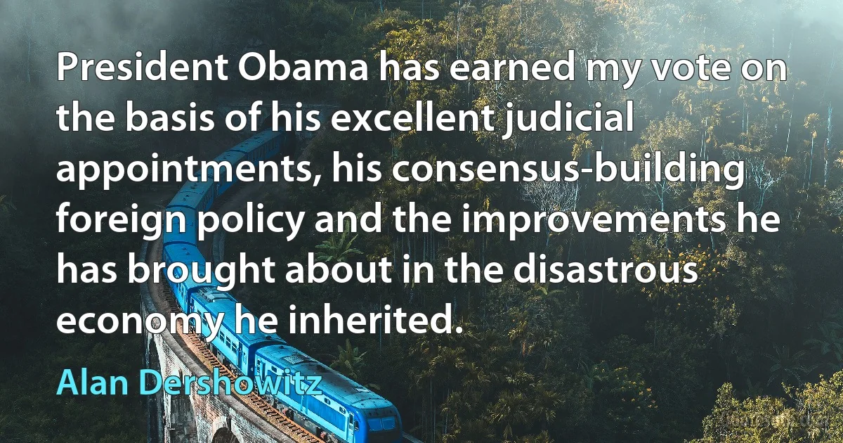 President Obama has earned my vote on the basis of his excellent judicial appointments, his consensus-building foreign policy and the improvements he has brought about in the disastrous economy he inherited. (Alan Dershowitz)