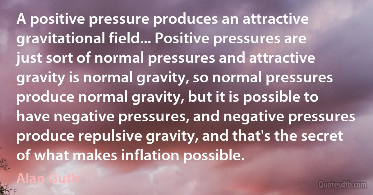 A positive pressure produces an attractive gravitational field... Positive pressures are just sort of normal pressures and attractive gravity is normal gravity, so normal pressures produce normal gravity, but it is possible to have negative pressures, and negative pressures produce repulsive gravity, and that's the secret of what makes inflation possible. (Alan Guth)