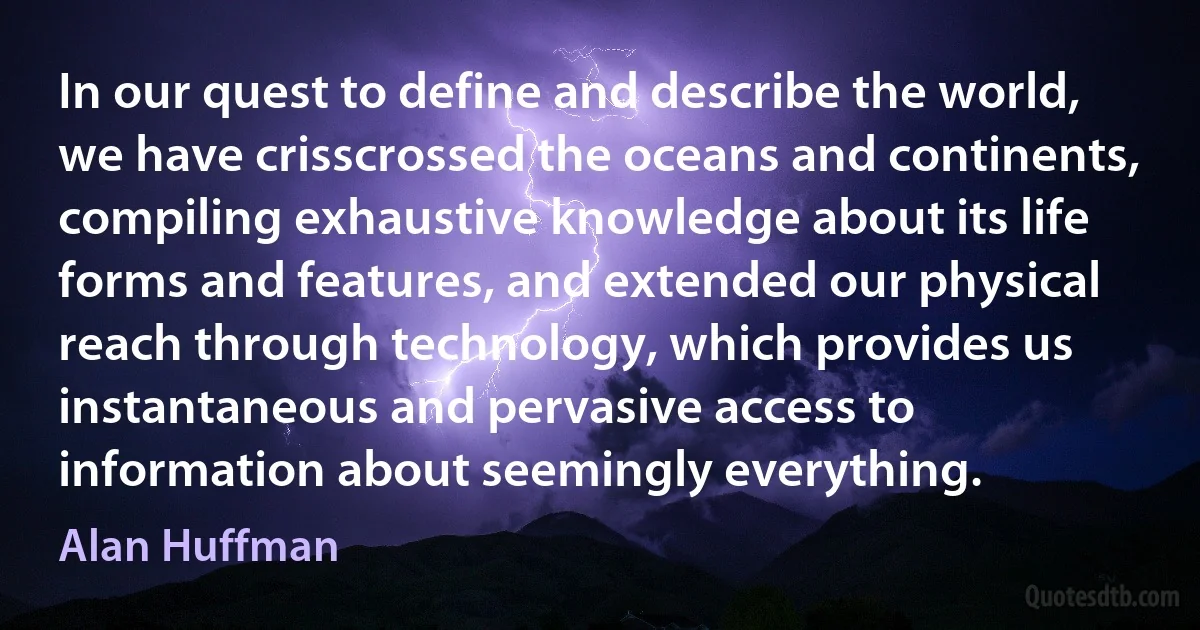 In our quest to define and describe the world, we have crisscrossed the oceans and continents, compiling exhaustive knowledge about its life forms and features, and extended our physical reach through technology, which provides us instantaneous and pervasive access to information about seemingly everything. (Alan Huffman)