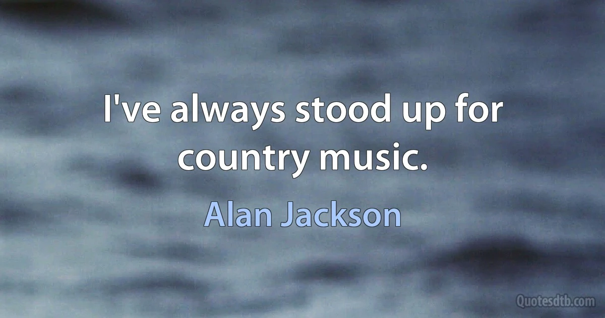 I've always stood up for country music. (Alan Jackson)