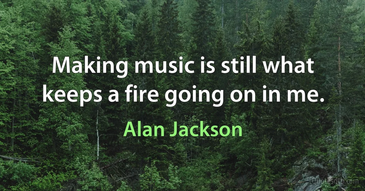 Making music is still what keeps a fire going on in me. (Alan Jackson)