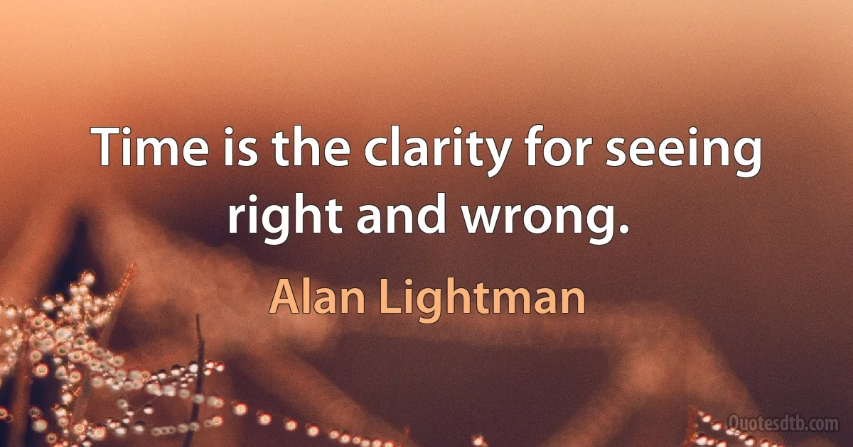 Time is the clarity for seeing right and wrong. (Alan Lightman)