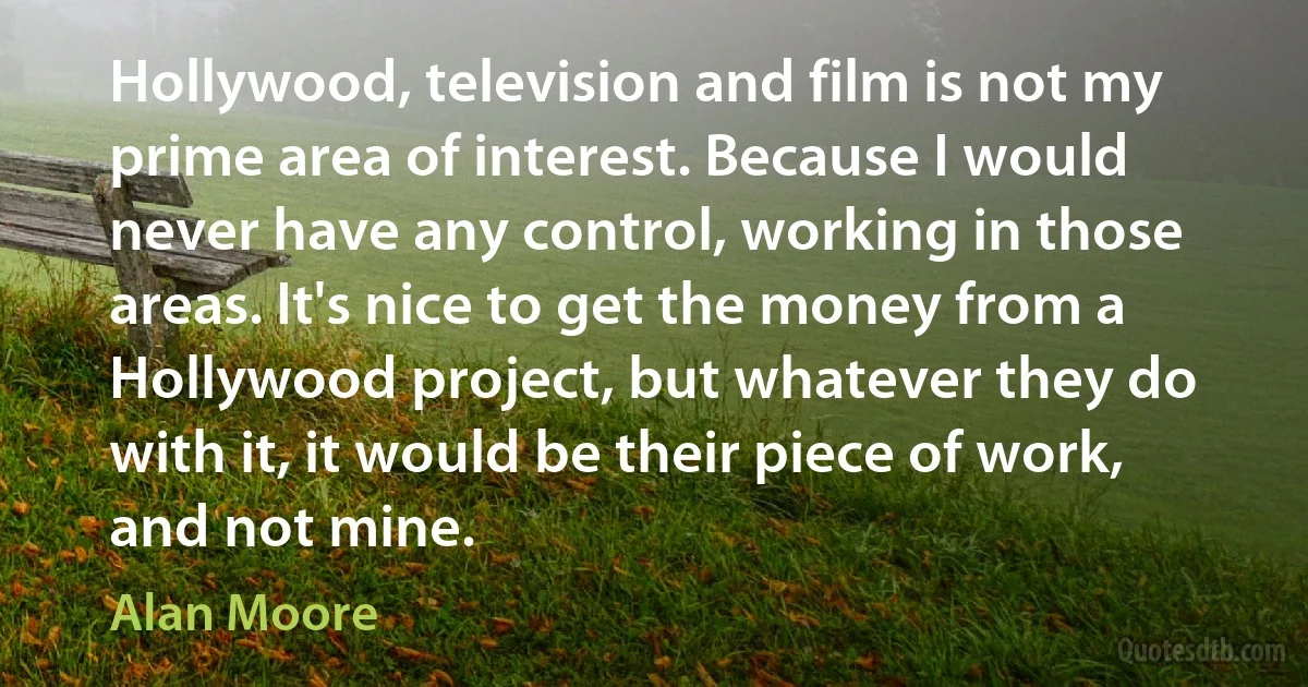 Hollywood, television and film is not my prime area of interest. Because I would never have any control, working in those areas. It's nice to get the money from a Hollywood project, but whatever they do with it, it would be their piece of work, and not mine. (Alan Moore)