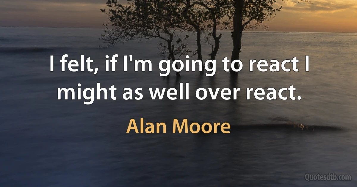 I felt, if I'm going to react I might as well over react. (Alan Moore)