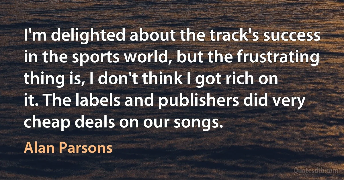 I'm delighted about the track's success in the sports world, but the frustrating thing is, I don't think I got rich on it. The labels and publishers did very cheap deals on our songs. (Alan Parsons)