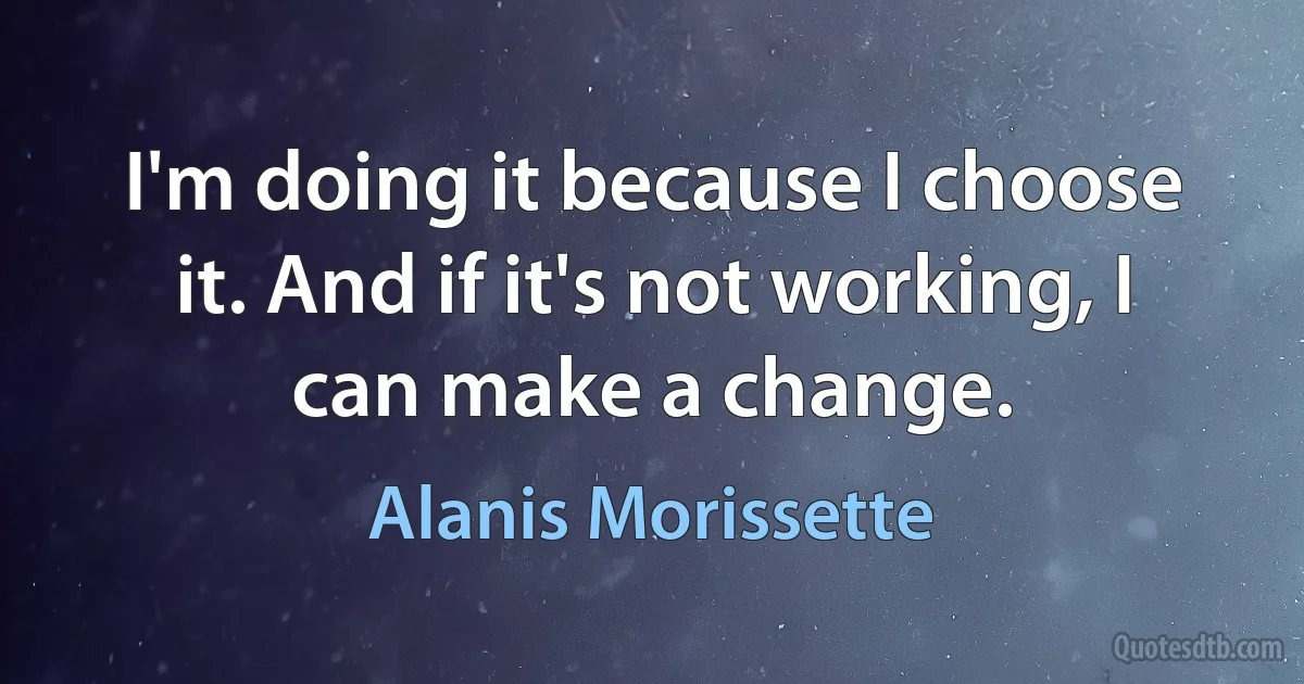 I'm doing it because I choose it. And if it's not working, I can make a change. (Alanis Morissette)