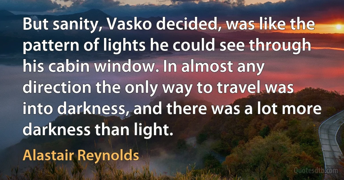 But sanity, Vasko decided, was like the pattern of lights he could see through his cabin window. In almost any direction the only way to travel was into darkness, and there was a lot more darkness than light. (Alastair Reynolds)