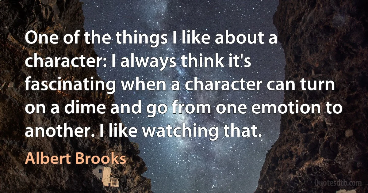 One of the things I like about a character: I always think it's fascinating when a character can turn on a dime and go from one emotion to another. I like watching that. (Albert Brooks)