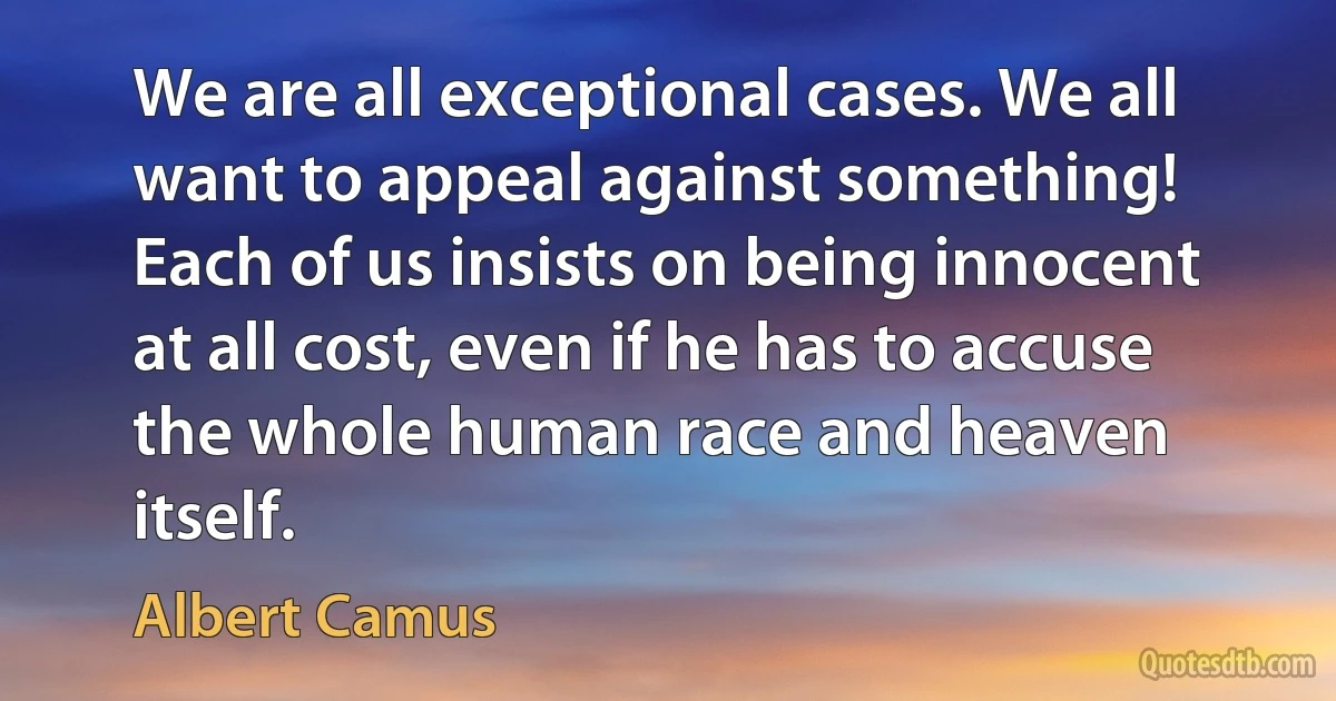 We are all exceptional cases. We all want to appeal against something! Each of us insists on being innocent at all cost, even if he has to accuse the whole human race and heaven itself. (Albert Camus)