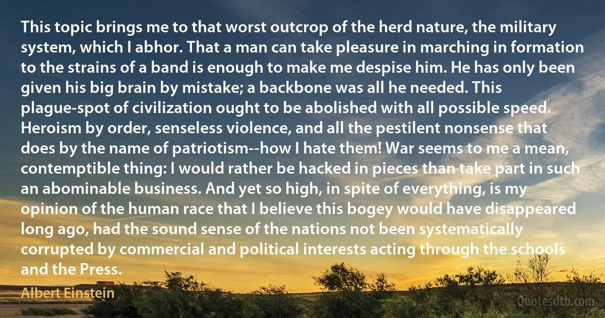 This topic brings me to that worst outcrop of the herd nature, the military system, which I abhor. That a man can take pleasure in marching in formation to the strains of a band is enough to make me despise him. He has only been given his big brain by mistake; a backbone was all he needed. This plague-spot of civilization ought to be abolished with all possible speed. Heroism by order, senseless violence, and all the pestilent nonsense that does by the name of patriotism--how I hate them! War seems to me a mean, contemptible thing: I would rather be hacked in pieces than take part in such an abominable business. And yet so high, in spite of everything, is my opinion of the human race that I believe this bogey would have disappeared long ago, had the sound sense of the nations not been systematically corrupted by commercial and political interests acting through the schools and the Press. (Albert Einstein)