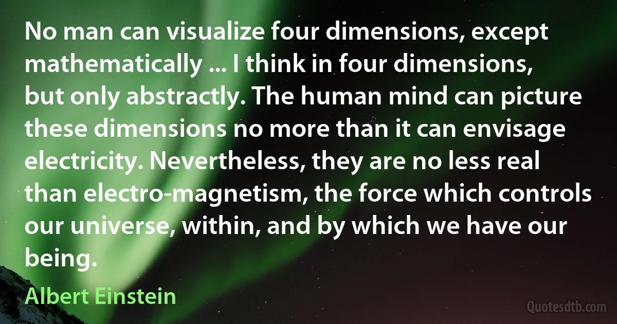 No man can visualize four dimensions, except mathematically ... I think in four dimensions, but only abstractly. The human mind can picture these dimensions no more than it can envisage electricity. Nevertheless, they are no less real than electro-magnetism, the force which controls our universe, within, and by which we have our being. (Albert Einstein)