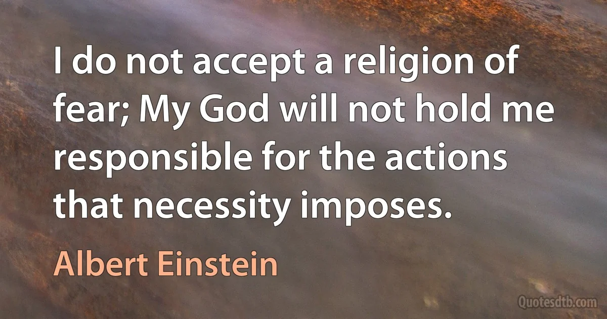 I do not accept a religion of fear; My God will not hold me responsible for the actions that necessity imposes. (Albert Einstein)