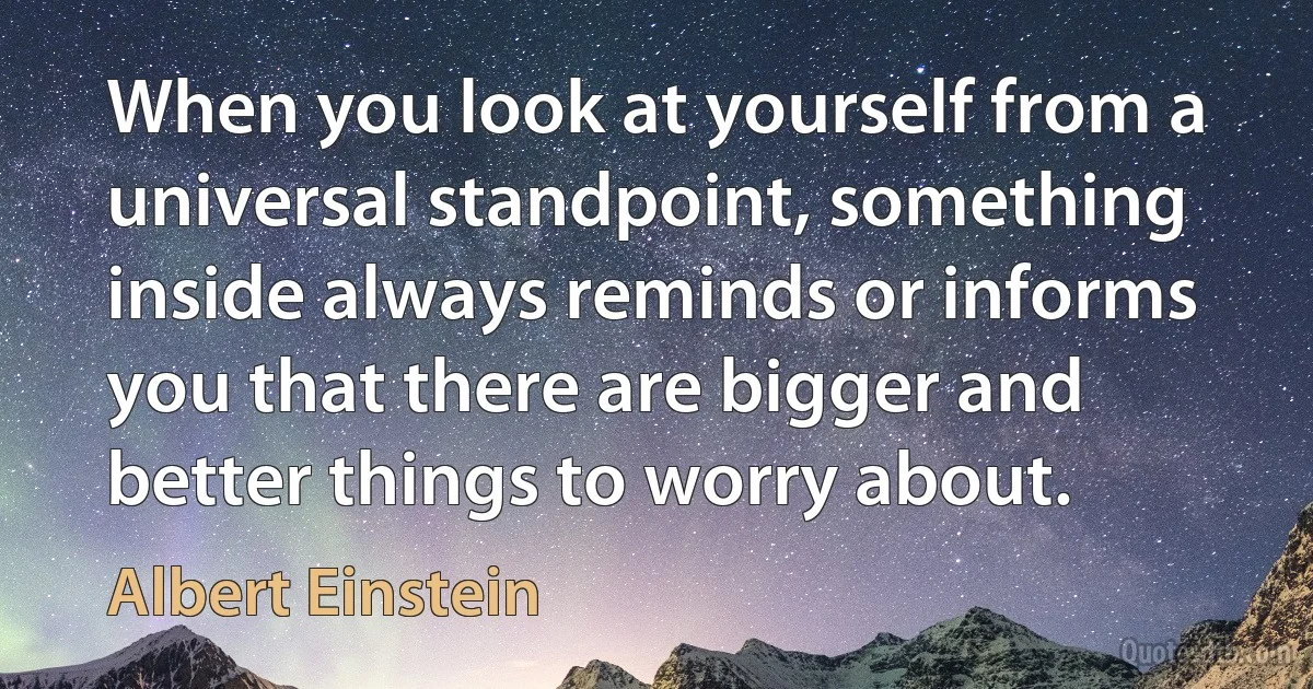 When you look at yourself from a universal standpoint, something inside always reminds or informs you that there are bigger and better things to worry about. (Albert Einstein)