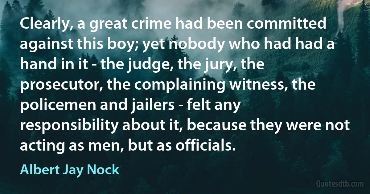 Clearly, a great crime had been committed against this boy; yet nobody who had had a hand in it - the judge, the jury, the prosecutor, the complaining witness, the policemen and jailers - felt any responsibility about it, because they were not acting as men, but as officials. (Albert Jay Nock)