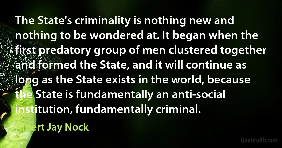 The State's criminality is nothing new and nothing to be wondered at. It began when the first predatory group of men clustered together and formed the State, and it will continue as long as the State exists in the world, because the State is fundamentally an anti-social institution, fundamentally criminal. (Albert Jay Nock)