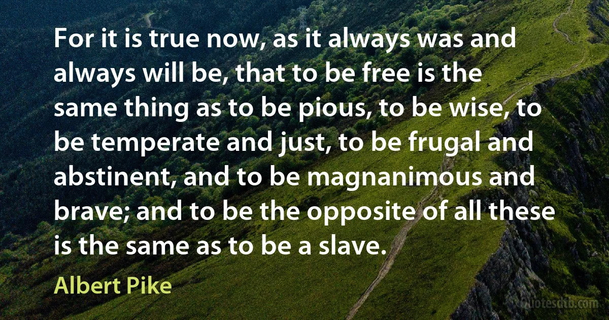 For it is true now, as it always was and always will be, that to be free is the same thing as to be pious, to be wise, to be temperate and just, to be frugal and abstinent, and to be magnanimous and brave; and to be the opposite of all these is the same as to be a slave. (Albert Pike)