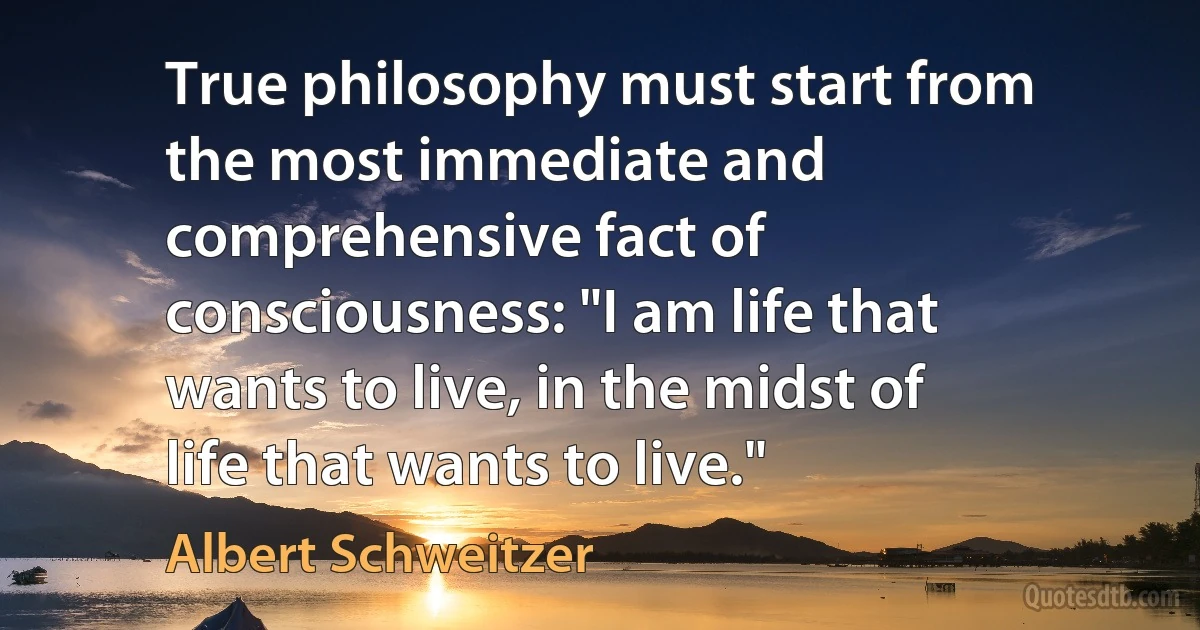 True philosophy must start from the most immediate and comprehensive fact of consciousness: "I am life that wants to live, in the midst of life that wants to live." (Albert Schweitzer)