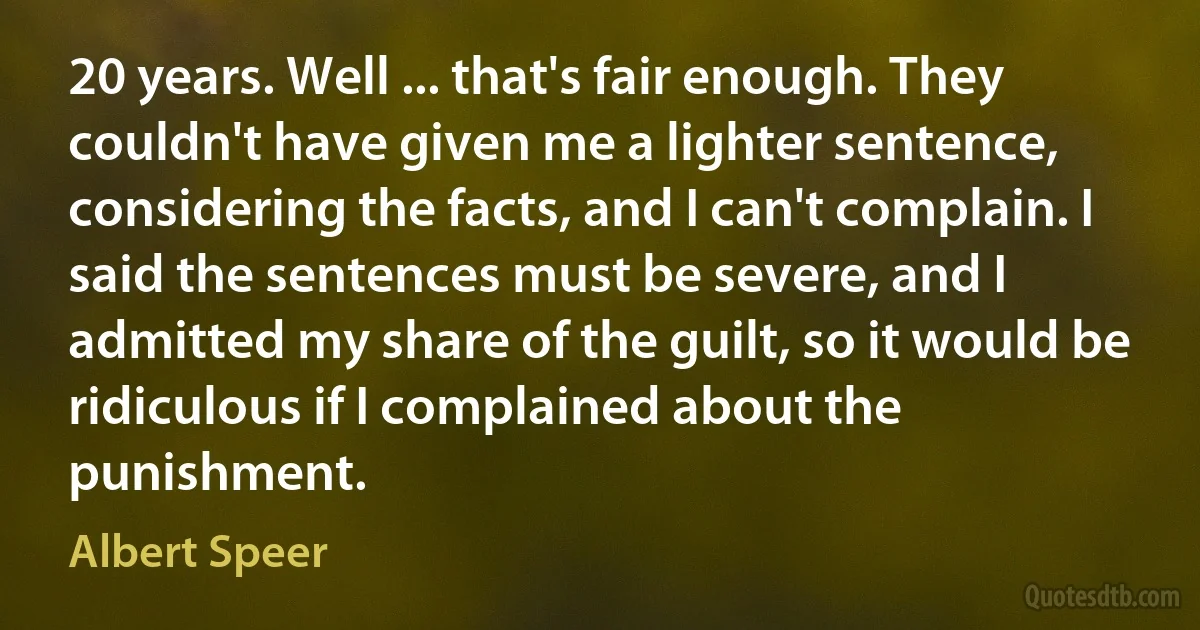 20 years. Well ... that's fair enough. They couldn't have given me a lighter sentence, considering the facts, and I can't complain. I said the sentences must be severe, and I admitted my share of the guilt, so it would be ridiculous if I complained about the punishment. (Albert Speer)