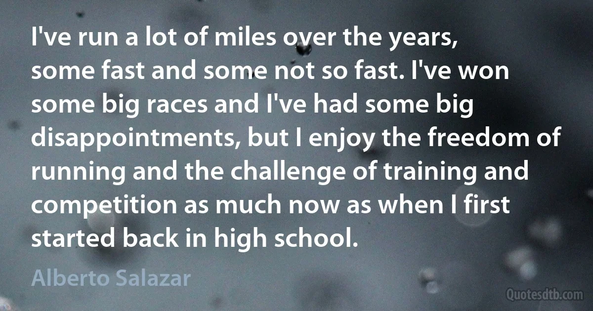 I've run a lot of miles over the years, some fast and some not so fast. I've won some big races and I've had some big disappointments, but I enjoy the freedom of running and the challenge of training and competition as much now as when I first started back in high school. (Alberto Salazar)