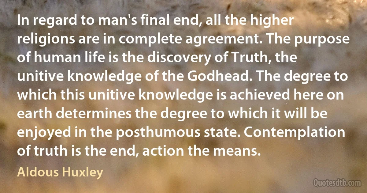 In regard to man's final end, all the higher religions are in complete agreement. The purpose of human life is the discovery of Truth, the unitive knowledge of the Godhead. The degree to which this unitive knowledge is achieved here on earth determines the degree to which it will be enjoyed in the posthumous state. Contemplation of truth is the end, action the means. (Aldous Huxley)