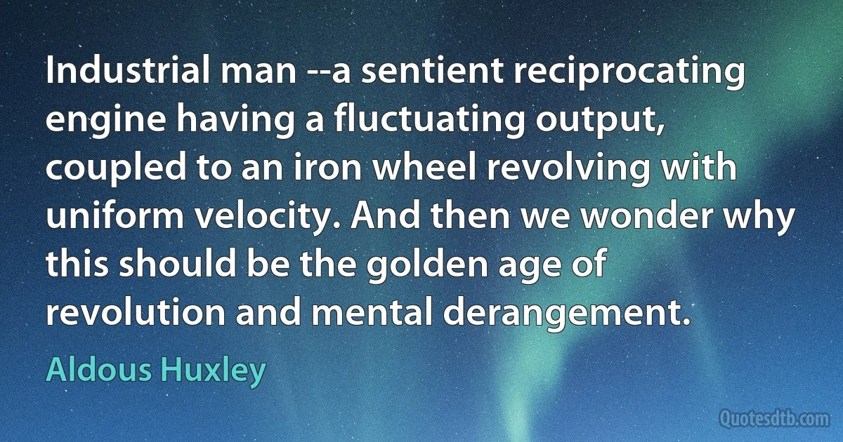 Industrial man --a sentient reciprocating engine having a fluctuating output, coupled to an iron wheel revolving with uniform velocity. And then we wonder why this should be the golden age of revolution and mental derangement. (Aldous Huxley)