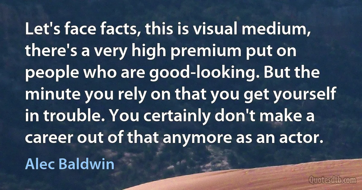 Let's face facts, this is visual medium, there's a very high premium put on people who are good-looking. But the minute you rely on that you get yourself in trouble. You certainly don't make a career out of that anymore as an actor. (Alec Baldwin)