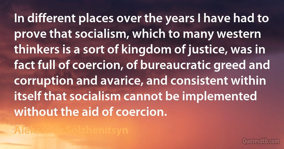 In different places over the years I have had to prove that socialism, which to many western thinkers is a sort of kingdom of justice, was in fact full of coercion, of bureaucratic greed and corruption and avarice, and consistent within itself that socialism cannot be implemented without the aid of coercion. (Aleksandr Solzhenitsyn)