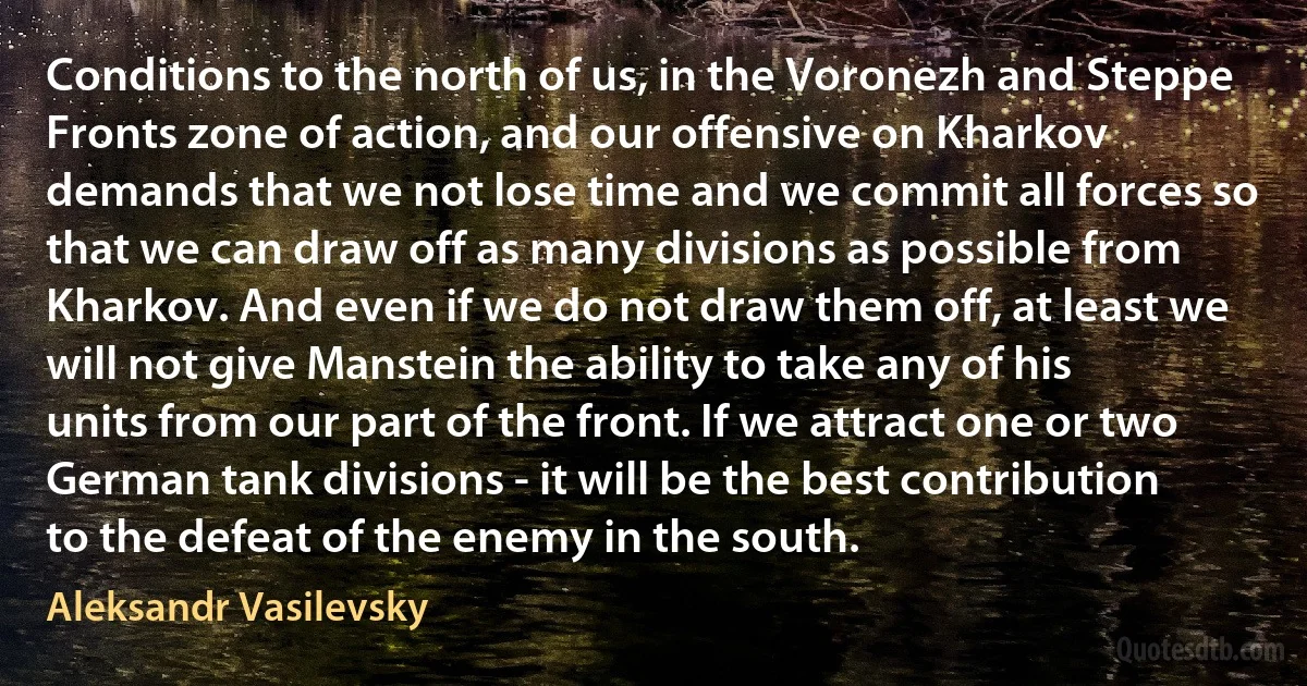 Conditions to the north of us, in the Voronezh and Steppe Fronts zone of action, and our offensive on Kharkov demands that we not lose time and we commit all forces so that we can draw off as many divisions as possible from Kharkov. And even if we do not draw them off, at least we will not give Manstein the ability to take any of his units from our part of the front. If we attract one or two German tank divisions - it will be the best contribution to the defeat of the enemy in the south. (Aleksandr Vasilevsky)