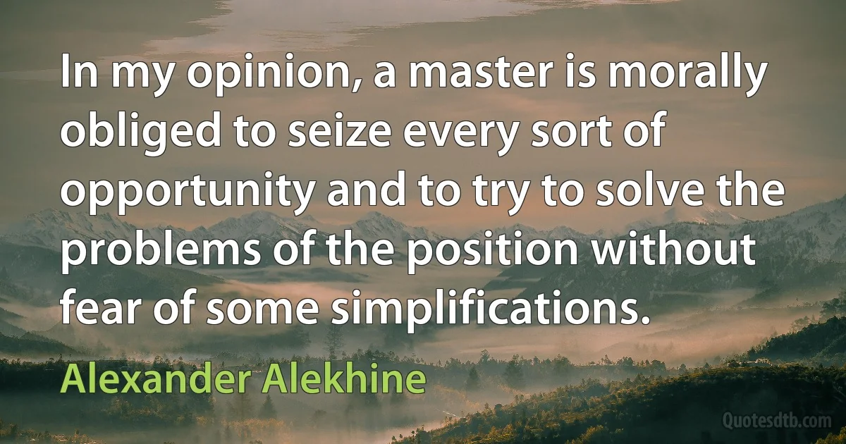 In my opinion, a master is morally obliged to seize every sort of opportunity and to try to solve the problems of the position without fear of some simplifications. (Alexander Alekhine)