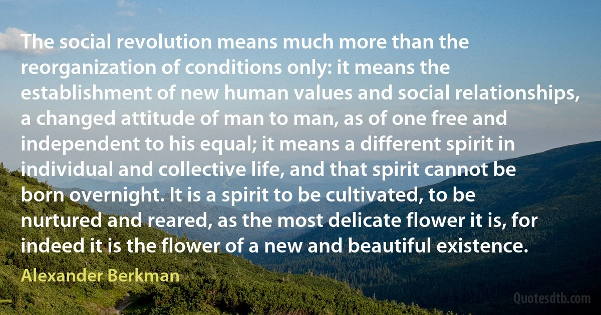 The social revolution means much more than the reorganization of conditions only: it means the establishment of new human values and social relationships, a changed attitude of man to man, as of one free and independent to his equal; it means a different spirit in individual and collective life, and that spirit cannot be born overnight. It is a spirit to be cultivated, to be nurtured and reared, as the most delicate flower it is, for indeed it is the flower of a new and beautiful existence. (Alexander Berkman)