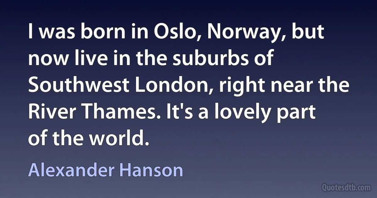 I was born in Oslo, Norway, but now live in the suburbs of Southwest London, right near the River Thames. It's a lovely part of the world. (Alexander Hanson)