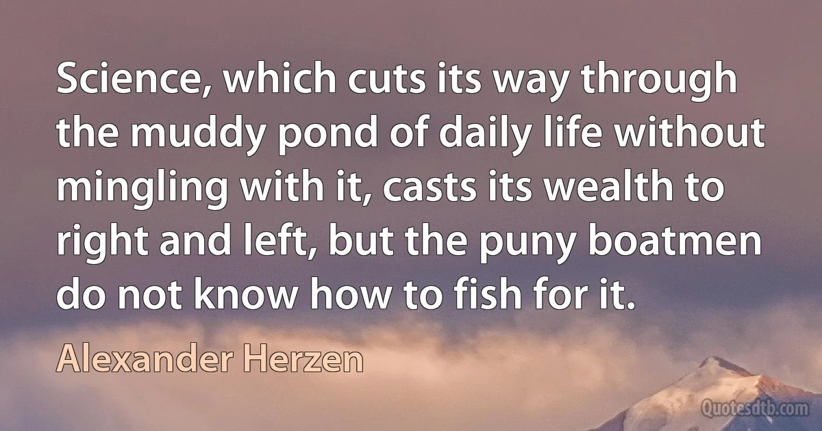 Science, which cuts its way through the muddy pond of daily life without mingling with it, casts its wealth to right and left, but the puny boatmen do not know how to fish for it. (Alexander Herzen)