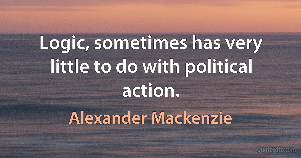 Logic, sometimes has very little to do with political action. (Alexander Mackenzie)