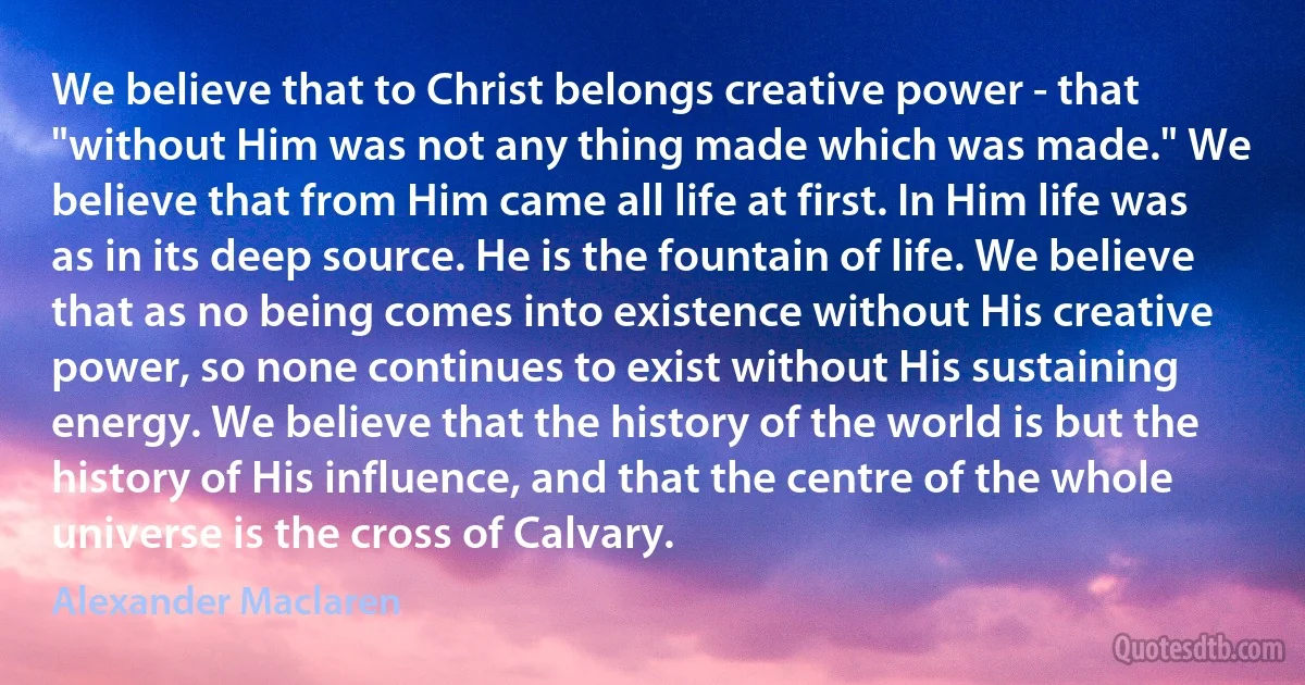 We believe that to Christ belongs creative power - that "without Him was not any thing made which was made." We believe that from Him came all life at first. In Him life was as in its deep source. He is the fountain of life. We believe that as no being comes into existence without His creative power, so none continues to exist without His sustaining energy. We believe that the history of the world is but the history of His influence, and that the centre of the whole universe is the cross of Calvary. (Alexander Maclaren)